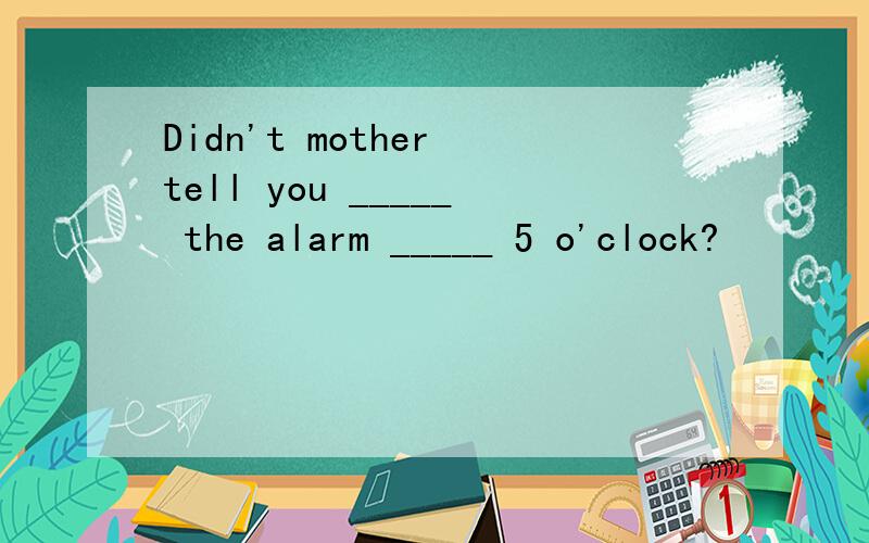 Didn't mother tell you _____ the alarm _____ 5 o'clock?