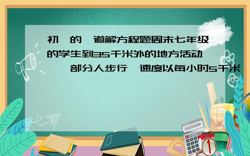 初一的一道解方程题周末七年级的学生到35千米外的地方活动,一部分人步行,速度以每小时5千米,先出法1小时后,另一部分人乘