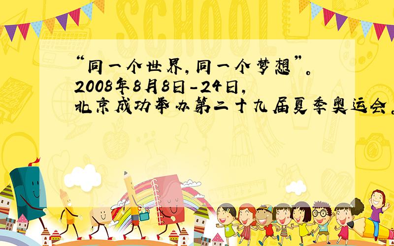 “同一个世界，同一个梦想”。2008年8月8日-24日，北京成功举办第二十九届夏季奥运会。16天的奥运会成为全世界人民的