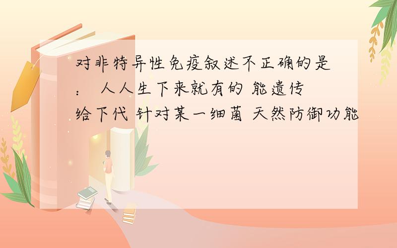 对非特异性免疫叙述不正确的是： 人人生下来就有的 能遗传给下代 针对某一细菌 天然防御功能