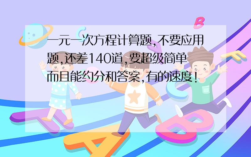 一元一次方程计算题,不要应用题,还差140道,要超级简单而且能约分和答案,有的速度!