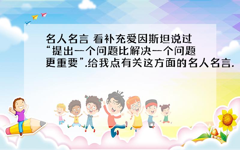 名人名言 看补充爱因斯坦说过“提出一个问题比解决一个问题更重要”.给我点有关这方面的名人名言.