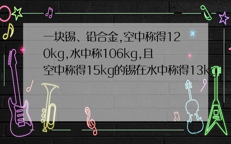 一块锡、铅合金,空中称得120kg,水中称106kg,且空中称得15kg的锡在水中称得13kg,