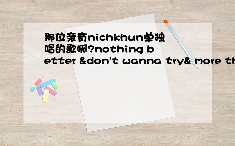 那位亲有nichkhun单独唱的歌啊?nothing better &don't wanna try& more tha