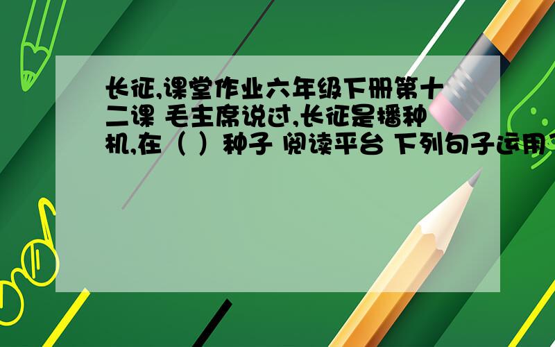 长征,课堂作业六年级下册第十二课 毛主席说过,长征是播种机,在（ ）种子 阅读平台 下列句子运用了哪一