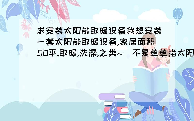 求安装太阳能取暖设备我想安装一套太阳能取暖设备,家居面积50平.取暖,洗澡,之类~（不是单单指太阳能热水器!）