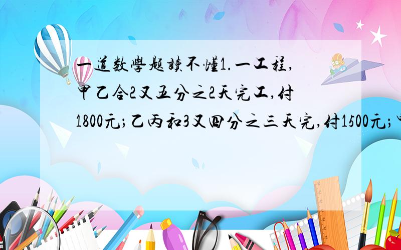 一道数学题读不懂1.一工程,甲乙合2又五分之2天完工,付1800元；乙丙和3又四分之三天完,付1500元；甲丙合2又七分