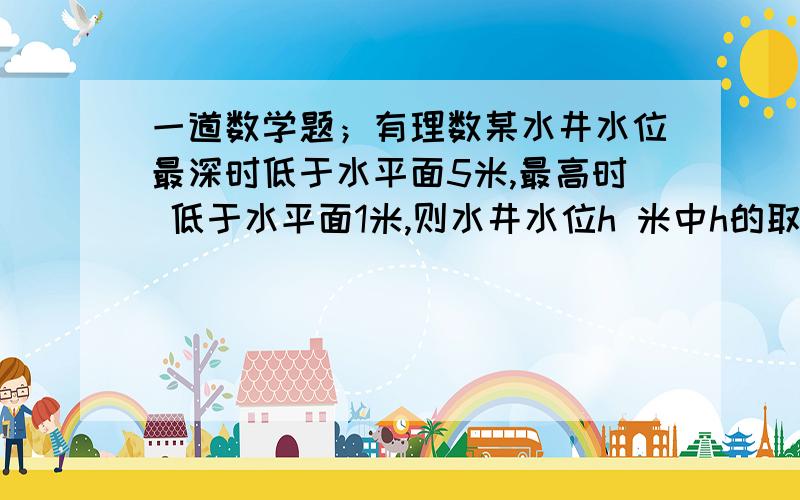 一道数学题；有理数某水井水位最深时低于水平面5米,最高时 低于水平面1米,则水井水位h 米中h的取值范围是多少?我要 “