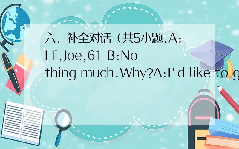 六．补全对话（共5小题,A:Hi,Joe,61 B:Nothing much.Why?A:I’d like to go