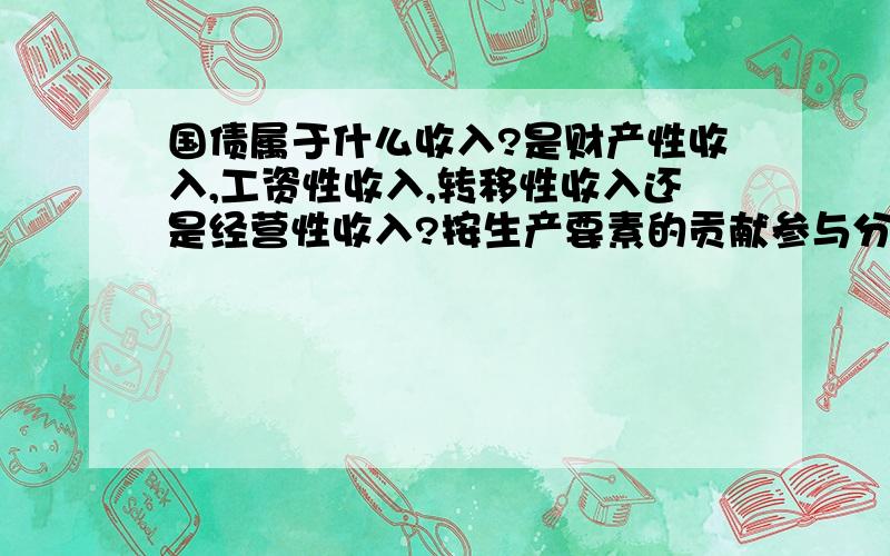 国债属于什么收入?是财产性收入,工资性收入,转移性收入还是经营性收入?按生产要素的贡献参与分配属于初次分配吗?为什么?