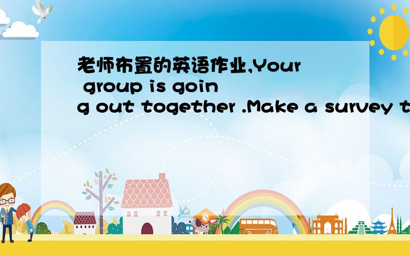 老师布置的英语作业,Your group is going out together .Make a survey to