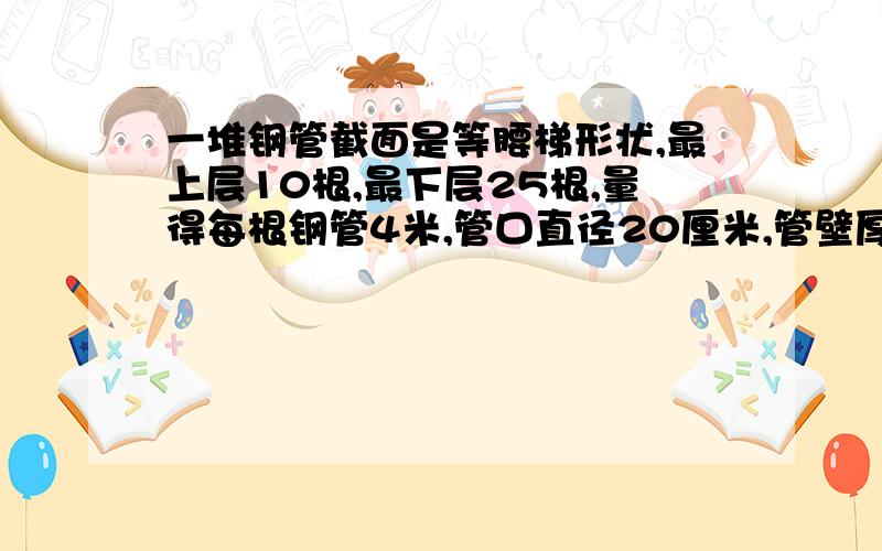 一堆钢管截面是等腰梯形状,最上层10根,最下层25根,量得每根钢管4米,管口直径20厘米,管壁厚1厘米,如果每立方米重5