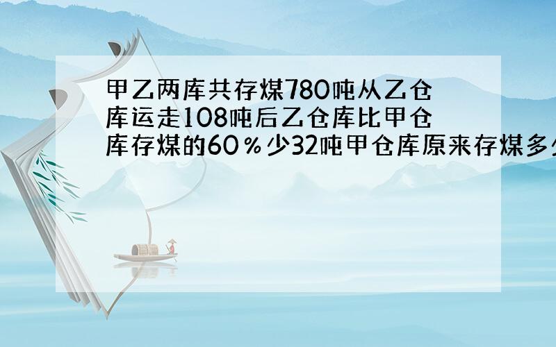 甲乙两库共存煤780吨从乙仓库运走108吨后乙仓库比甲仓库存煤的60％少32吨甲仓库原来存煤多少吨