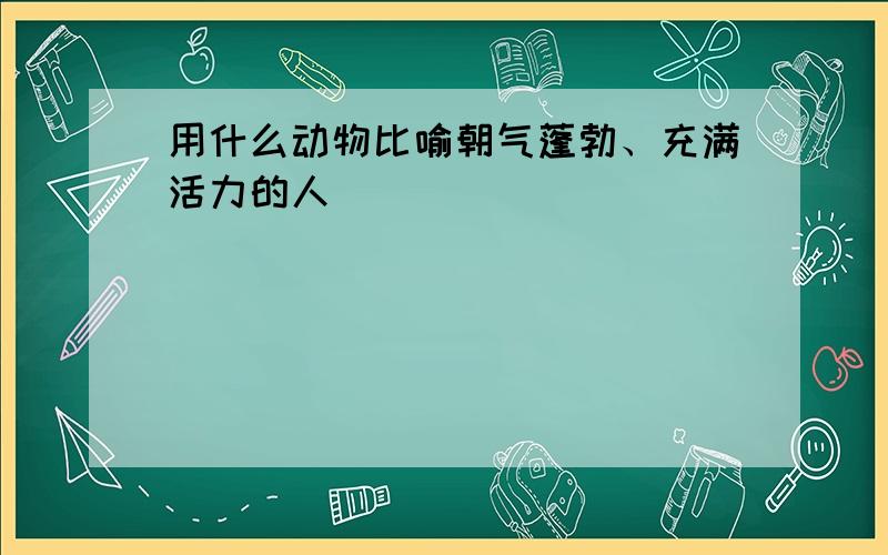 用什么动物比喻朝气蓬勃、充满活力的人