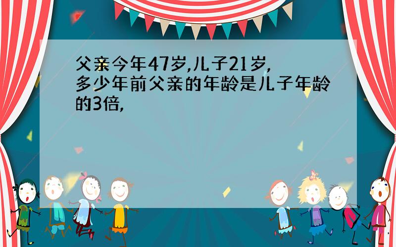 父亲今年47岁,儿子21岁,多少年前父亲的年龄是儿子年龄的3倍,