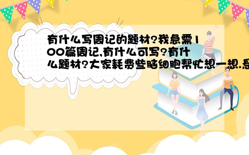 有什么写周记的题材?我急需100篇周记,有什么可写?有什么题材?大家耗费些脑细胞帮忙想一想.悬赏金100,一篇周记1,共