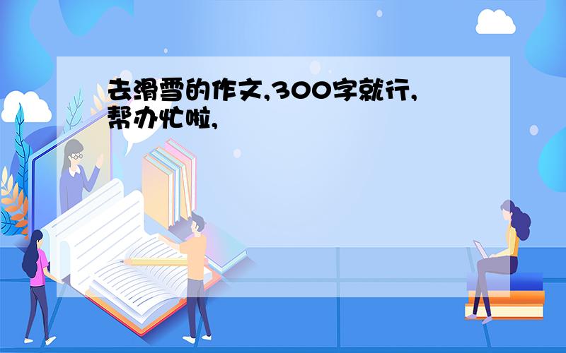 去滑雪的作文,300字就行,帮办忙啦,