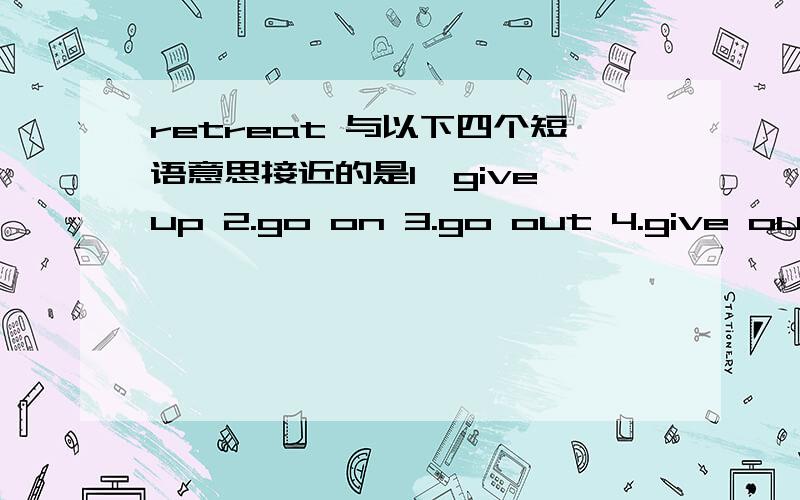 retreat 与以下四个短语意思接近的是1、give up 2.go on 3.go out 4.give out