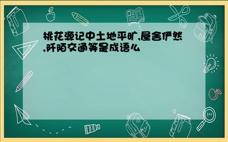 桃花源记中土地平旷,屋舍俨然,阡陌交通等是成语么