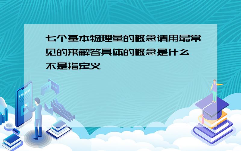 七个基本物理量的概念请用最常见的来解答具体的概念是什么,不是指定义