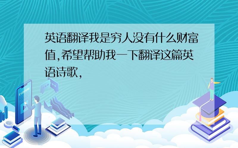 英语翻译我是穷人没有什么财富值,希望帮助我一下翻译这篇英语诗歌,