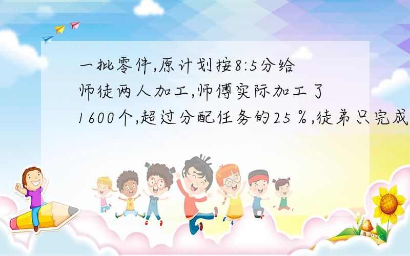 一批零件,原计划按8:5分给师徒两人加工,师傅实际加工了1600个,超过分配任务的25％,徒弟只完成分配