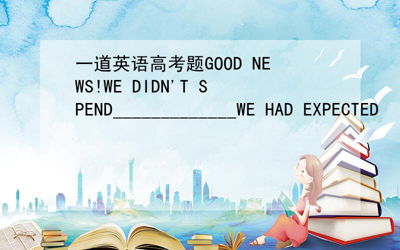 一道英语高考题GOOD NEWS!WE DIDN'T SPEND_____________WE HAD EXPECTED