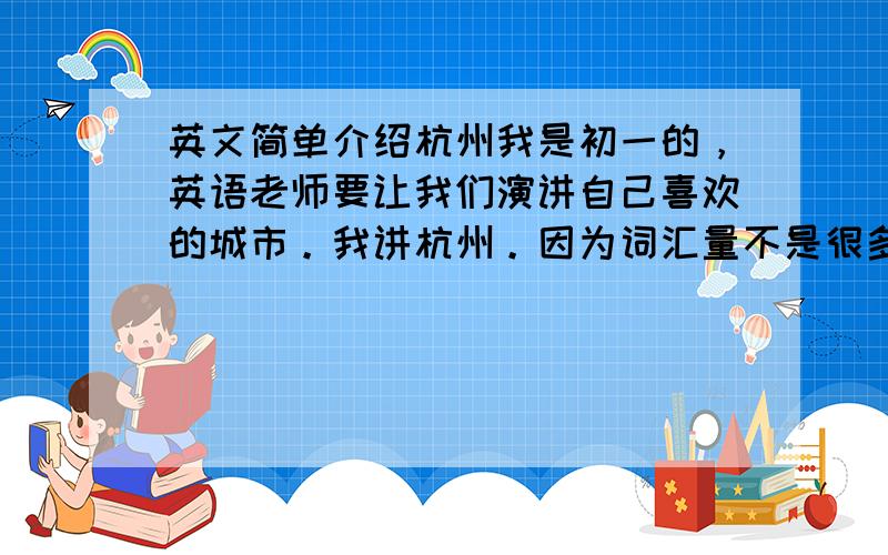 英文简单介绍杭州我是初一的，英语老师要让我们演讲自己喜欢的城市。我讲杭州。因为词汇量不是很多，所以希望讲的内容都是初一听