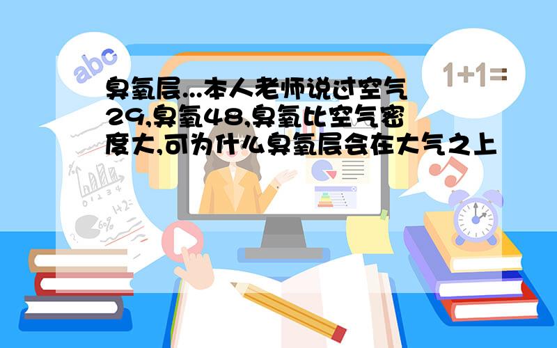 臭氧层...本人老师说过空气29,臭氧48,臭氧比空气密度大,可为什么臭氧层会在大气之上