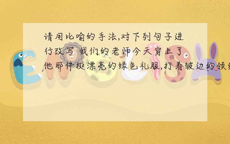 请用比喻的手法,对下列句子进行改写 我们的老师今天穿上了他那件挺漂亮的绿色礼服,打着皱边的领结,戴着