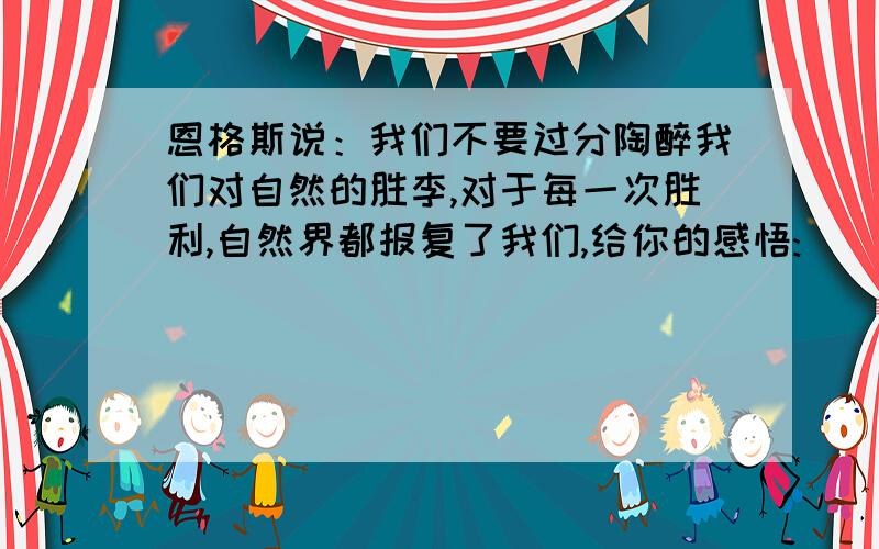 恩格斯说：我们不要过分陶醉我们对自然的胜李,对于每一次胜利,自然界都报复了我们,给你的感悟: