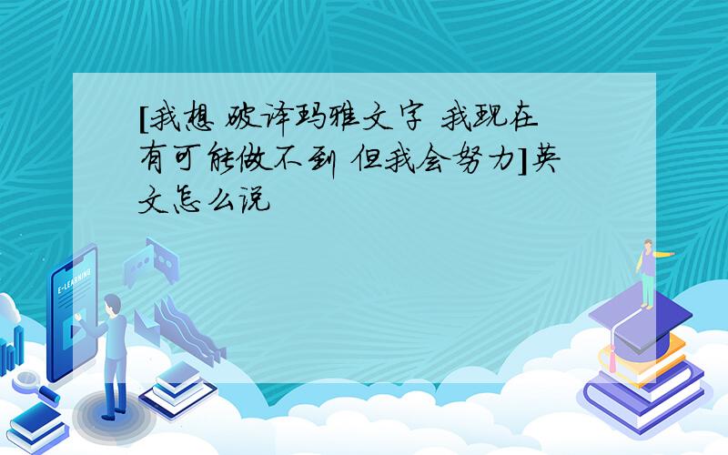 [我想 破译玛雅文字 我现在有可能做不到 但我会努力]英文怎么说