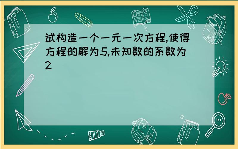 试构造一个一元一次方程,使得方程的解为5,未知数的系数为2