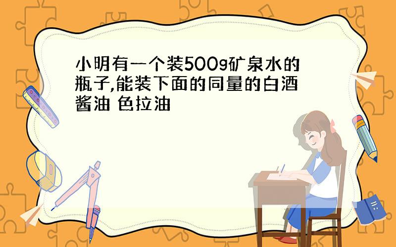 小明有一个装500g矿泉水的瓶子,能装下面的同量的白酒 酱油 色拉油