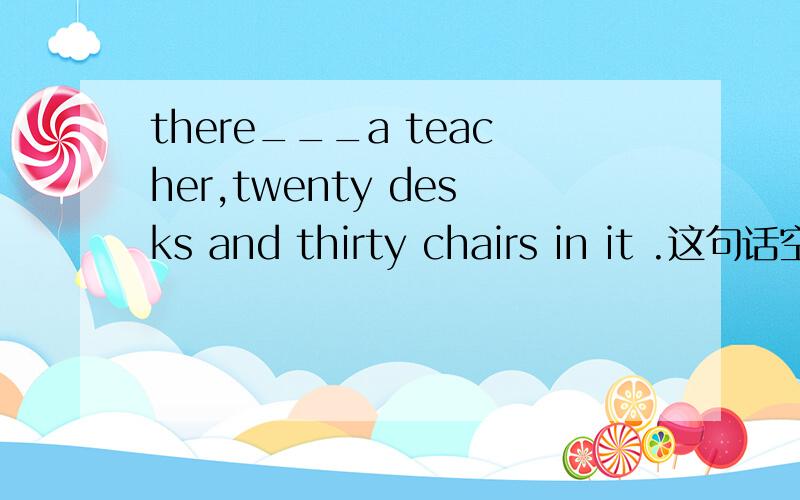 there___a teacher,twenty desks and thirty chairs in it .这句话空