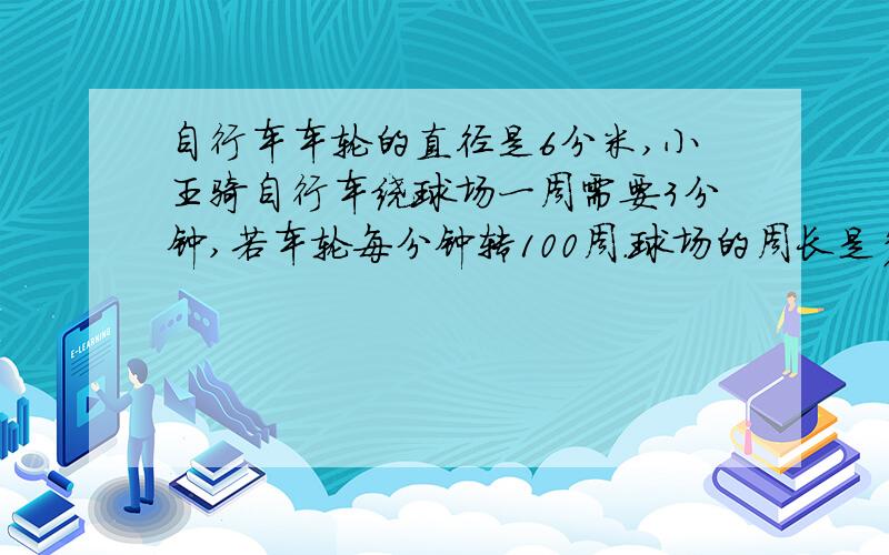 自行车车轮的直径是6分米,小王骑自行车绕球场一周需要3分钟,若车轮每分钟转100周.球场的周长是多少米?（得数保留到整数