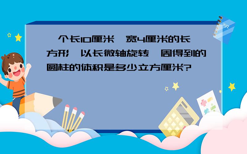 一个长10厘米,宽4厘米的长方形,以长微轴旋转一周得到的圆柱的体积是多少立方厘米?