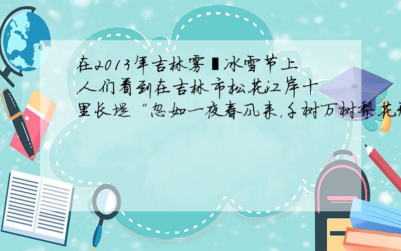 在2013年吉林雾凇冰雪节上，人们看到在吉林市松花江岸十里长堤“忽如一夜春风来，千树万树梨花开”．柳树结银花，松树绽银菊