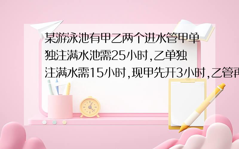 某游泳池有甲乙两个进水管甲单独注满水池需25小时,乙单独注满水需15小时,现甲先开3小时,乙管再单独开4小时,剩下的两管