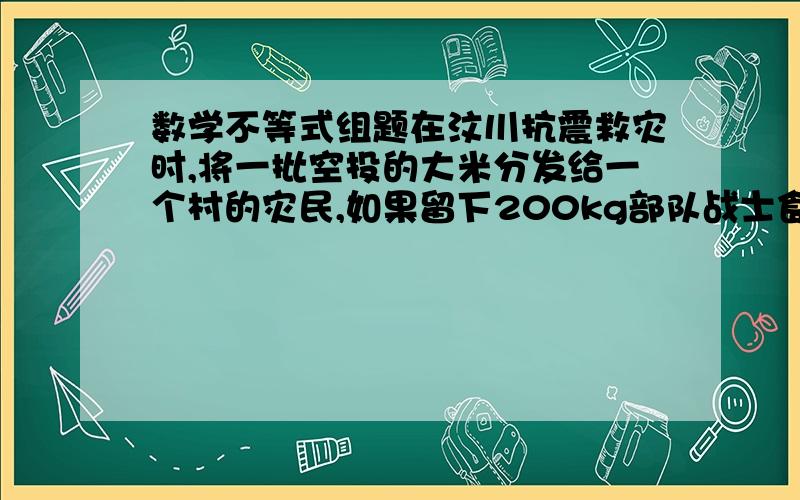 数学不等式组题在汶川抗震救灾时,将一批空投的大米分发给一个村的灾民,如果留下200kg部队战士食用,其余全部分给这个村的