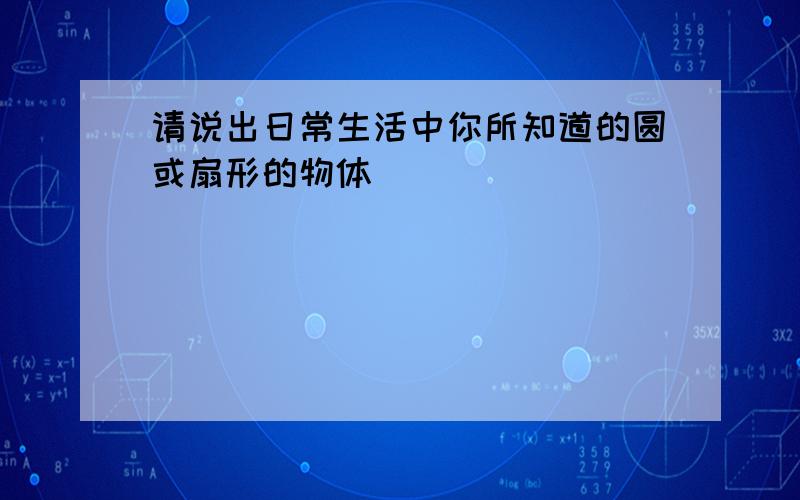 请说出日常生活中你所知道的圆或扇形的物体