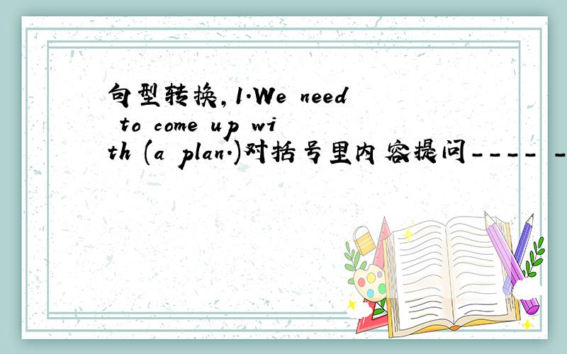 句型转换,1.We need to come up with (a plan.)对括号里内容提问－－－－ －－－－ －－