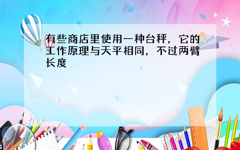 有些商店里使用一种台秤，它的工作原理与天平相同，不过两臂长度