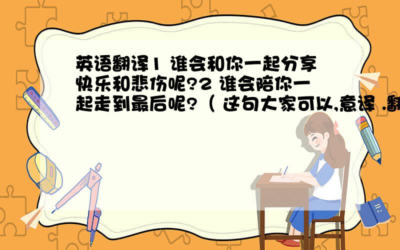 英语翻译1 谁会和你一起分享快乐和悲伤呢?2 谁会陪你一起走到最后呢?（ 这句大家可以,意译 .翻译 英语