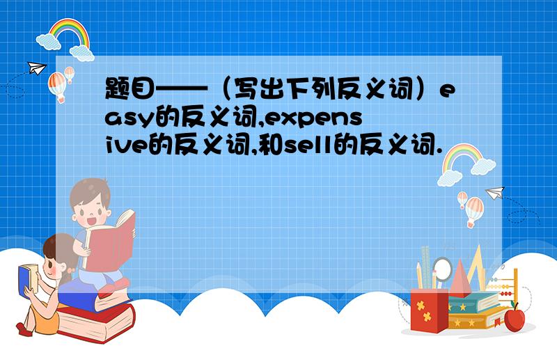 题目——（写出下列反义词）easy的反义词,expensive的反义词,和sell的反义词.