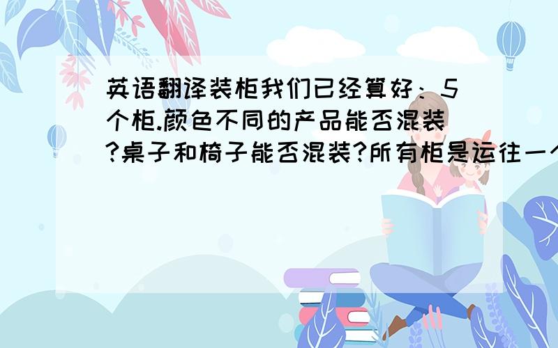 英语翻译装柜我们已经算好：5个柜.颜色不同的产品能否混装?桌子和椅子能否混装?所有柜是运往一个港口,还是不同的港口?如果