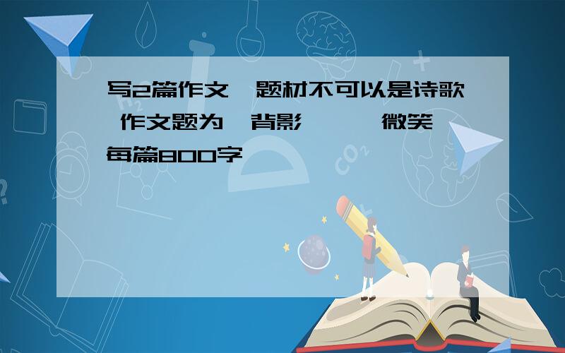 写2篇作文,题材不可以是诗歌 作文题为《背影》、《微笑》每篇800字