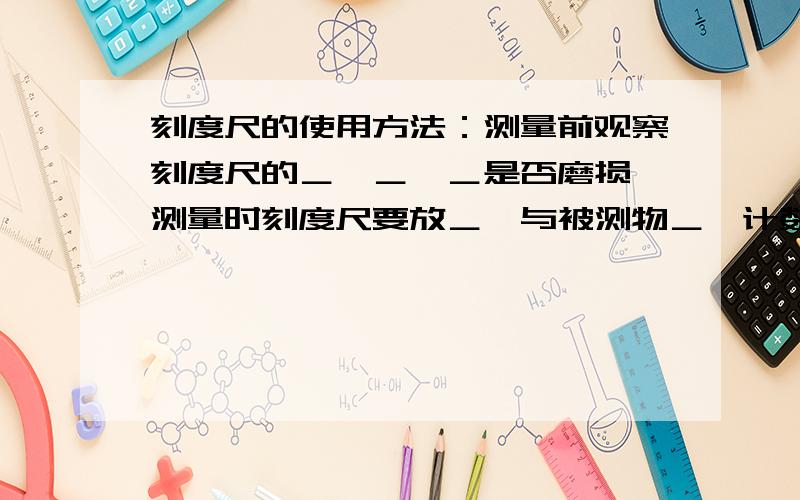 刻度尺的使用方法：测量前观察刻度尺的＿,＿,＿是否磨损,测量时刻度尺要放＿,与被测物＿,计数时视线与尺面＿,要估读到＿的