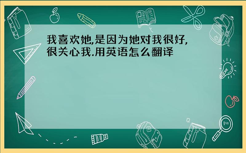 我喜欢她,是因为她对我很好,很关心我.用英语怎么翻译