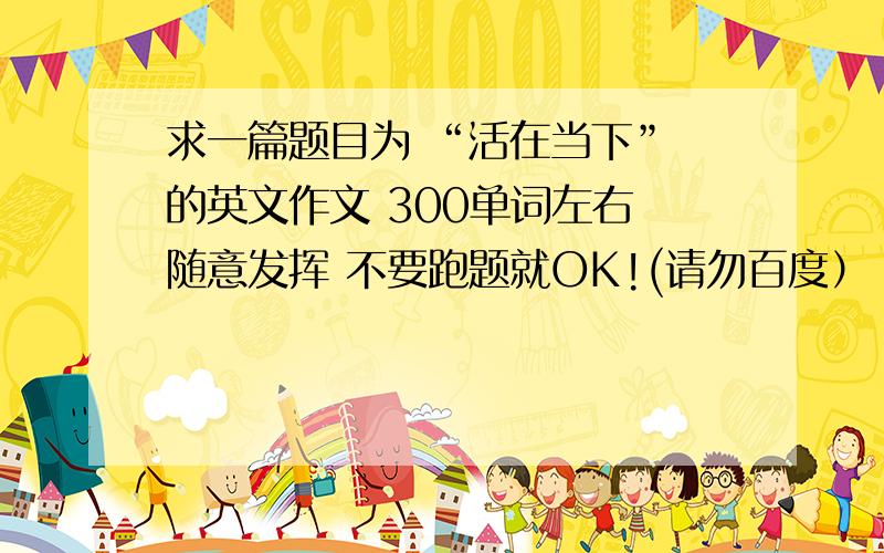 求一篇题目为 “活在当下” 的英文作文 300单词左右 随意发挥 不要跑题就OK!(请勿百度）